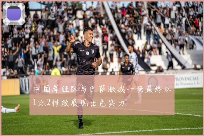 中国犀旺队与巴萨激战一场最终以1比2惜败展现出色实力
