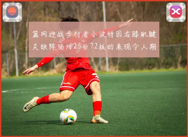 篮网迎战步行者小波特因右膝肌腱炎缺阵场均25分72板的表现令人期待
