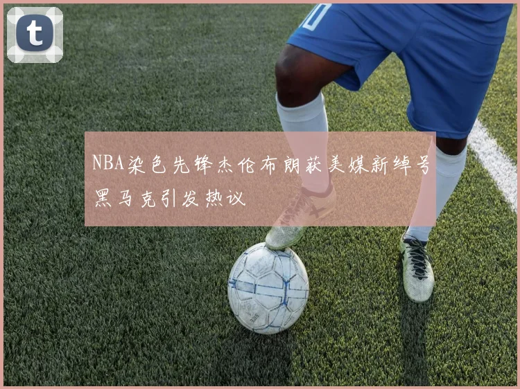 NBA染色先锋杰伦布朗获美媒新绰号黑马克引发热议