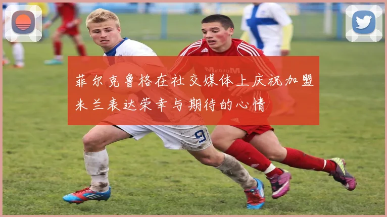 菲尔克鲁格在社交媒体上庆祝加盟米兰表达荣幸与期待的心情