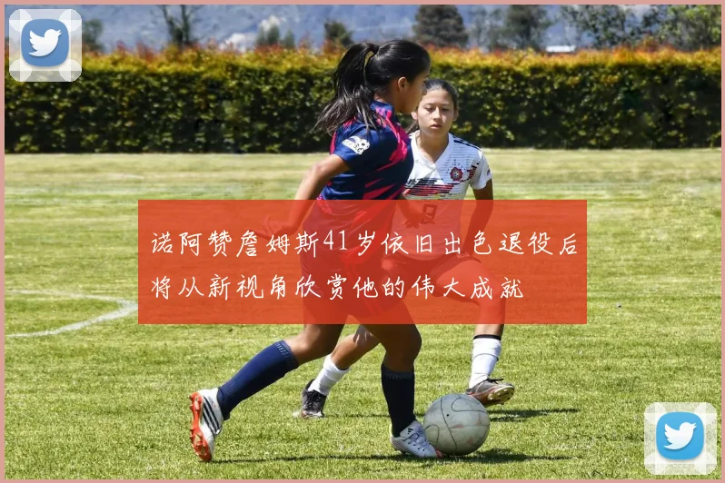 诺阿赞詹姆斯41岁依旧出色退役后将从新视角欣赏他的伟大成就