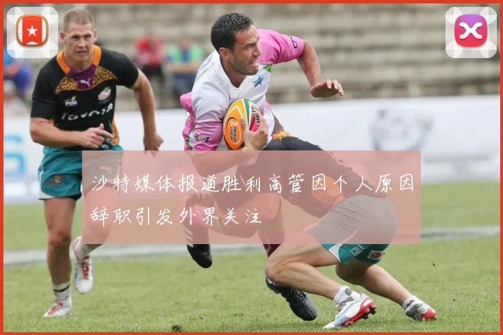 沙特媒体报道胜利高管因个人原因辞职引发外界关注