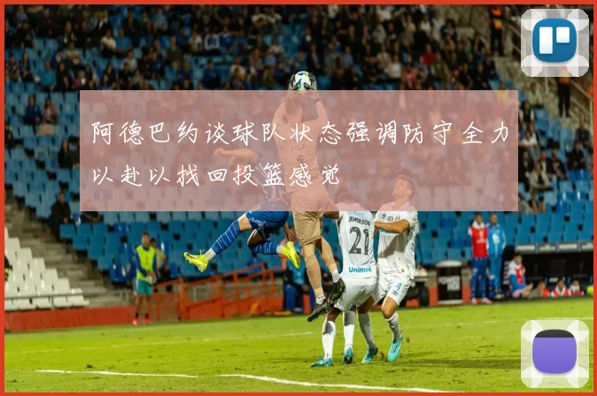 阿德巴约谈球队状态强调防守全力以赴以找回投篮感觉