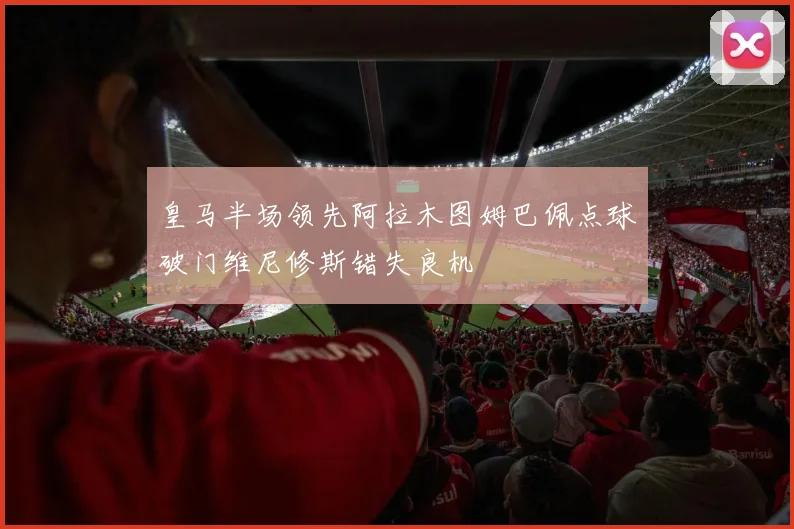 皇马半场领先阿拉木图姆巴佩点球破门维尼修斯错失良机