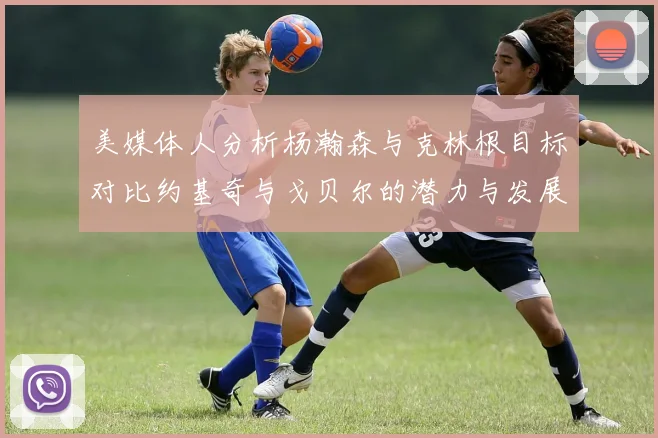 美媒体人分析杨瀚森与克林根目标对比约基奇与戈贝尔的潜力与发展方向