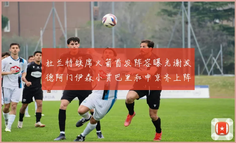 杜兰特缺席火箭首发阵容曝光谢泼德阿门伊森小贾巴里和申京齐上阵