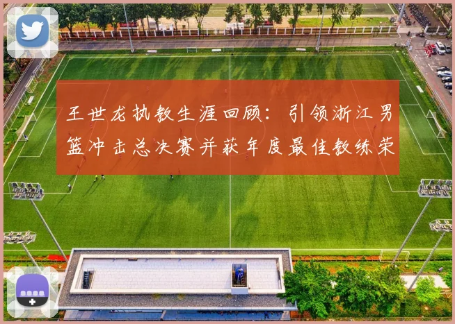 王世龙执教生涯回顾：引领浙江男篮冲击总决赛并获年度最佳教练荣誉