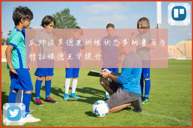 瓜帅谈罗德里训练状态多纳鲁马与特拉福德互学提升