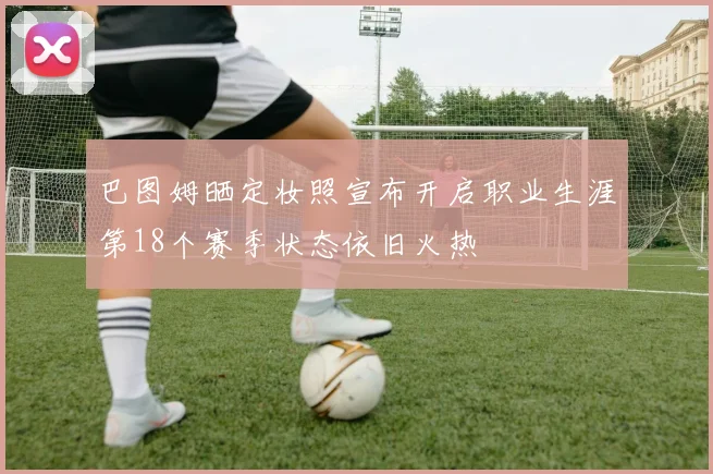 巴图姆晒定妆照宣布开启职业生涯第18个赛季状态依旧火热