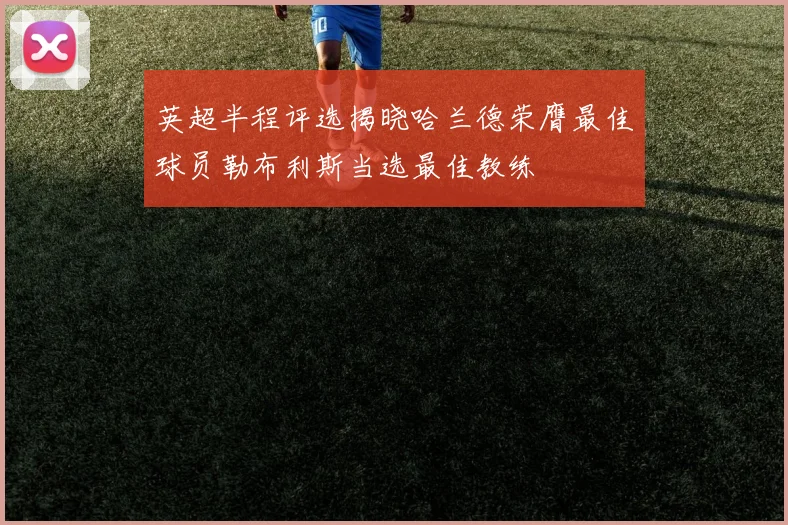英超半程评选揭晓哈兰德荣膺最佳球员勒布利斯当选最佳教练