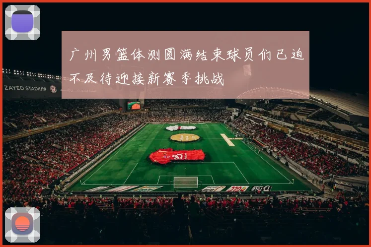 广州男篮体测圆满结束球员们已迫不及待迎接新赛季挑战