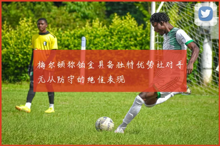 梅尔顿称铂金具备独特优势让对手无从防守的绝佳表现