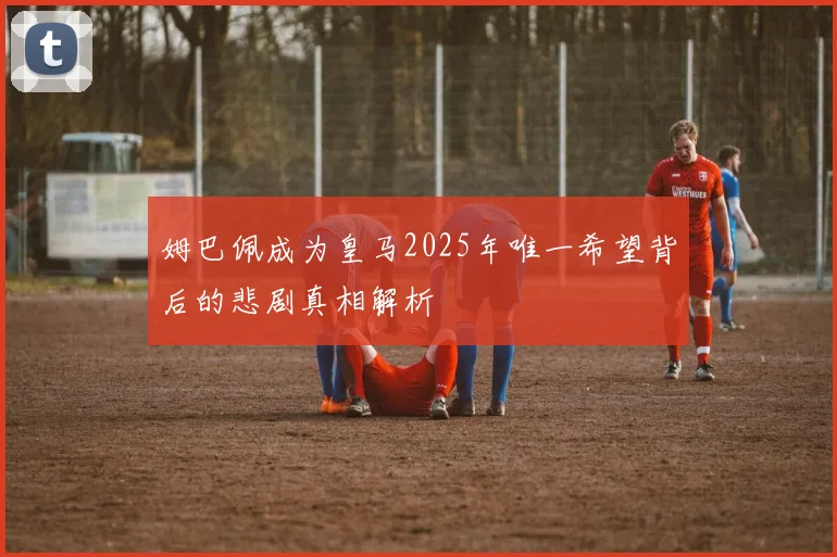 姆巴佩成为皇马2025年唯一希望背后的悲剧真相解析