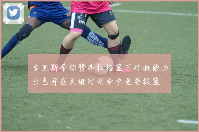 克里斯蒂称赞弗拉格篮下对抗能力出色并在关键时刻命中重要投篮