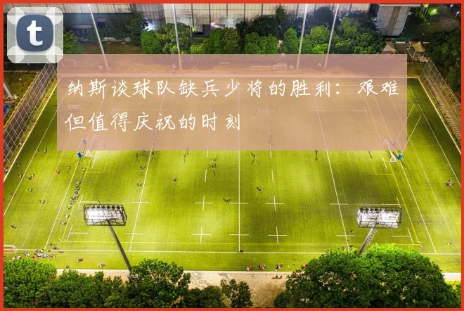 纳斯谈球队缺兵少将的胜利：艰难但值得庆祝的时刻