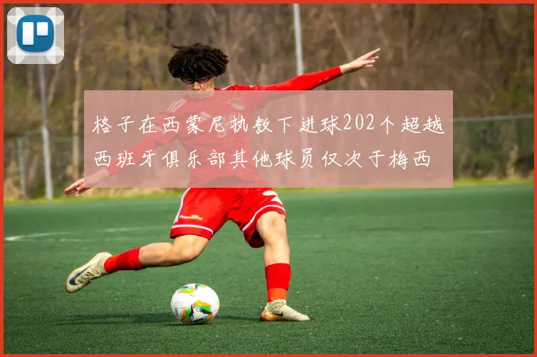 格子在西蒙尼执教下进球202个超越西班牙俱乐部其他球员仅次于梅西
