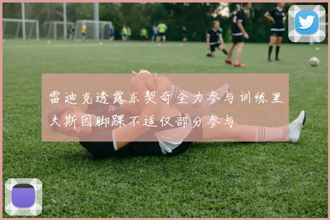 雷迪克透露东契奇全力参与训练里夫斯因脚踝不适仅部分参与
