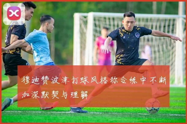 穆迪赞波津打球风格称合练中不断加深默契与理解