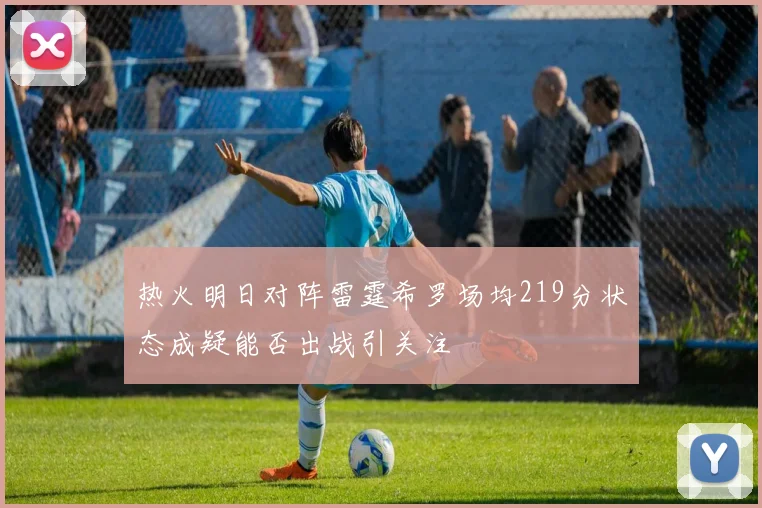 热火明日对阵雷霆希罗场均219分状态成疑能否出战引关注