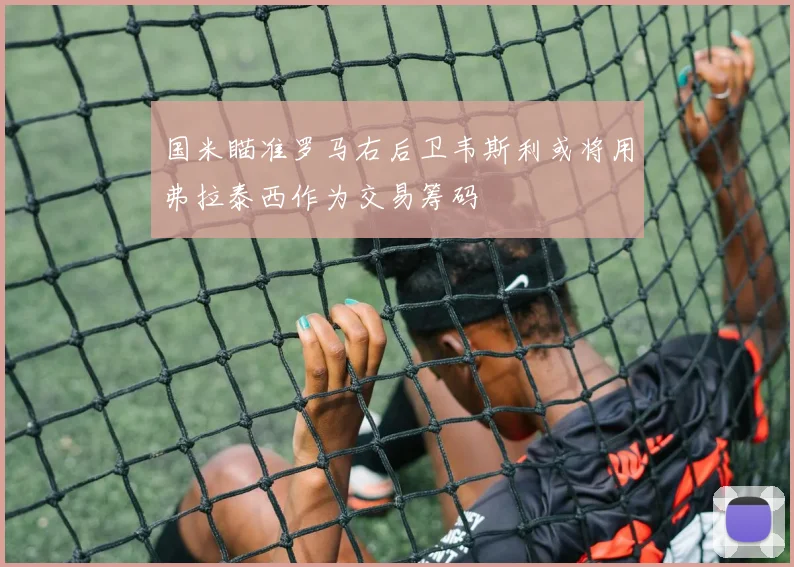 国米瞄准罗马右后卫韦斯利或将用弗拉泰西作为交易筹码