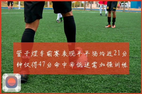 管子煜季前赛表现平平场均近21分钟仅得47分命中率低迷需加强训练