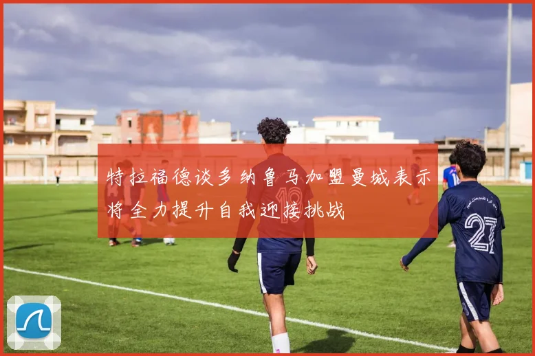 特拉福德谈多纳鲁马加盟曼城表示将全力提升自我迎接挑战