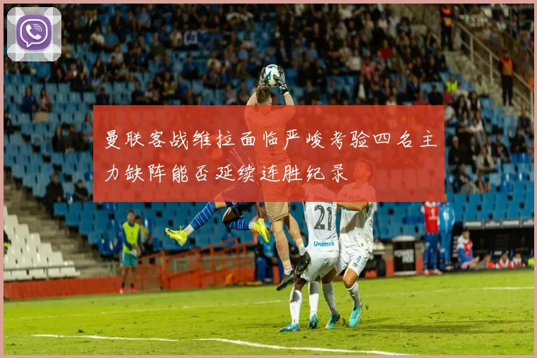 曼联客战维拉面临严峻考验四名主力缺阵能否延续连胜纪录