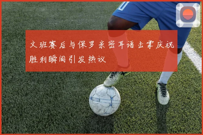 文班赛后与保罗亲密耳语击掌庆祝胜利瞬间引发热议