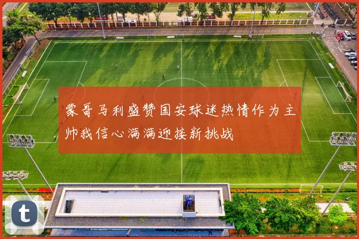蒙哥马利盛赞国安球迷热情作为主帅我信心满满迎接新挑战