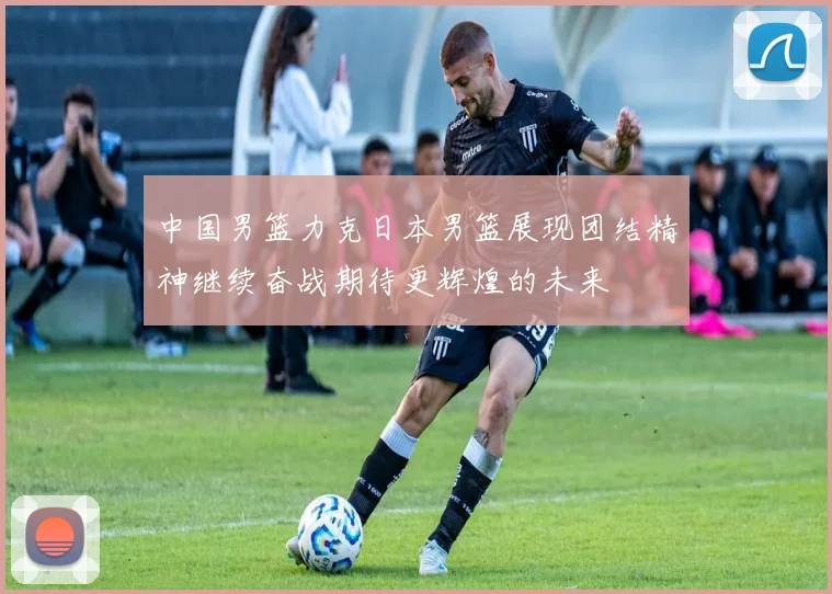 中国男篮力克日本男篮展现团结精神继续奋战期待更辉煌的未来