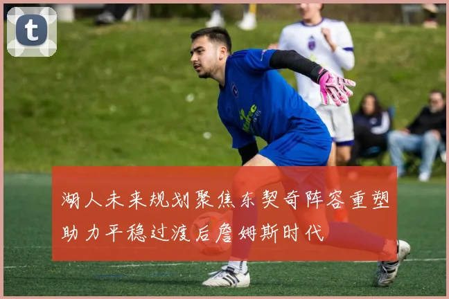 湖人未来规划聚焦东契奇阵容重塑助力平稳过渡后詹姆斯时代