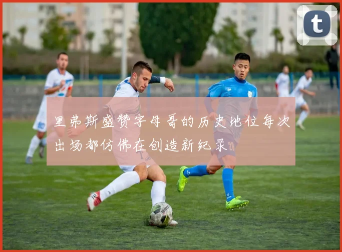 里弗斯盛赞字母哥的历史地位每次出场都仿佛在创造新纪录