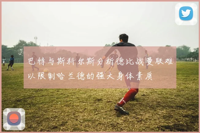 巴特与斯科尔斯分析德比战曼联难以限制哈兰德的强大身体素质