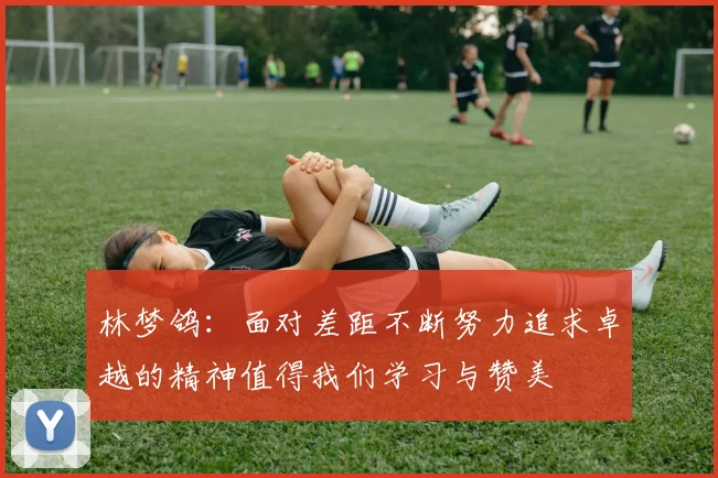 林梦鸽：面对差距不断努力追求卓越的精神值得我们学习与赞美