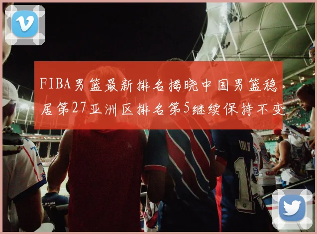 FIBA男篮最新排名揭晓中国男篮稳居第27亚洲区排名第5继续保持不变