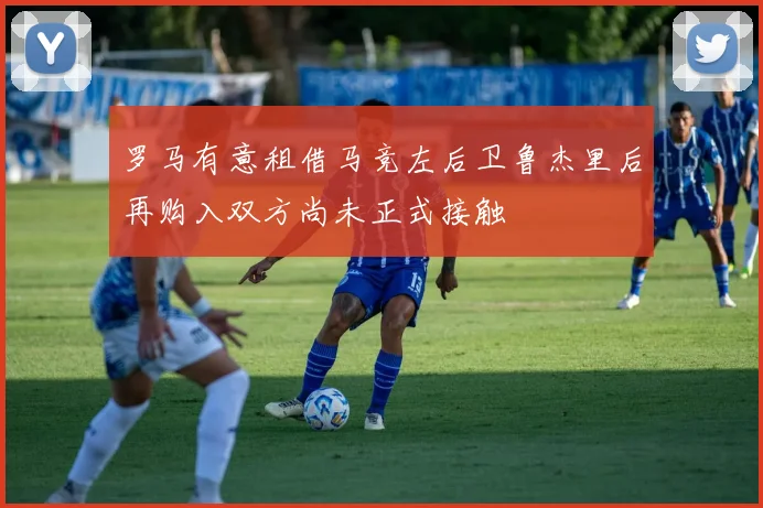 罗马有意租借马竞左后卫鲁杰里后再购入双方尚未正式接触