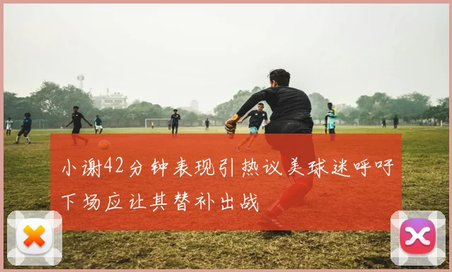 小谢42分钟表现引热议美球迷呼吁下场应让其替补出战