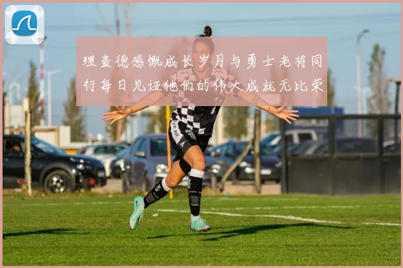 理查德感慨成长岁月与勇士老将同行每日见证他们的伟大成就无比荣幸