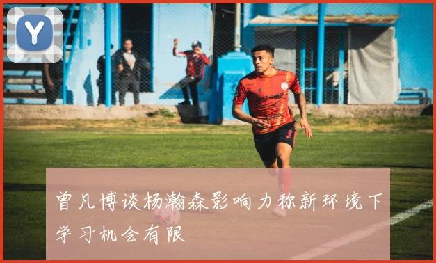 曾凡博谈杨瀚森影响力称新环境下学习机会有限