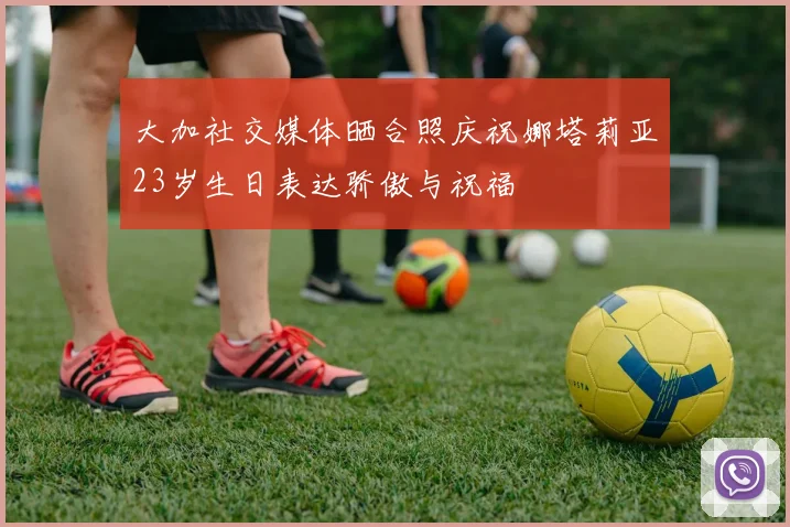 大加社交媒体晒合照庆祝娜塔莉亚23岁生日表达骄傲与祝福