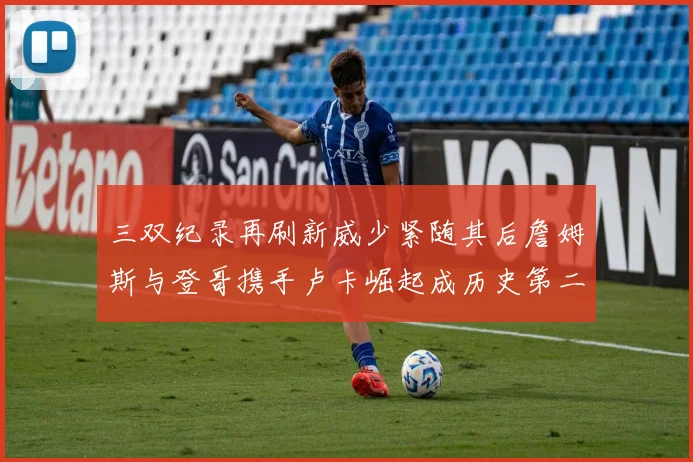 三双纪录再刷新威少紧随其后詹姆斯与登哥携手卢卡崛起成历史第二