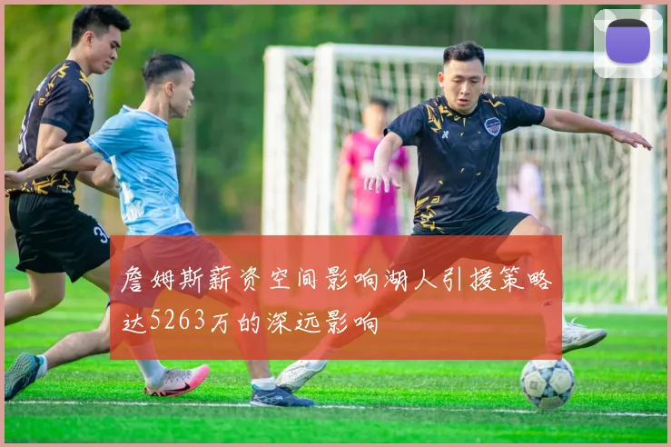 詹姆斯薪资空间影响湖人引援策略达5263万的深远影响
