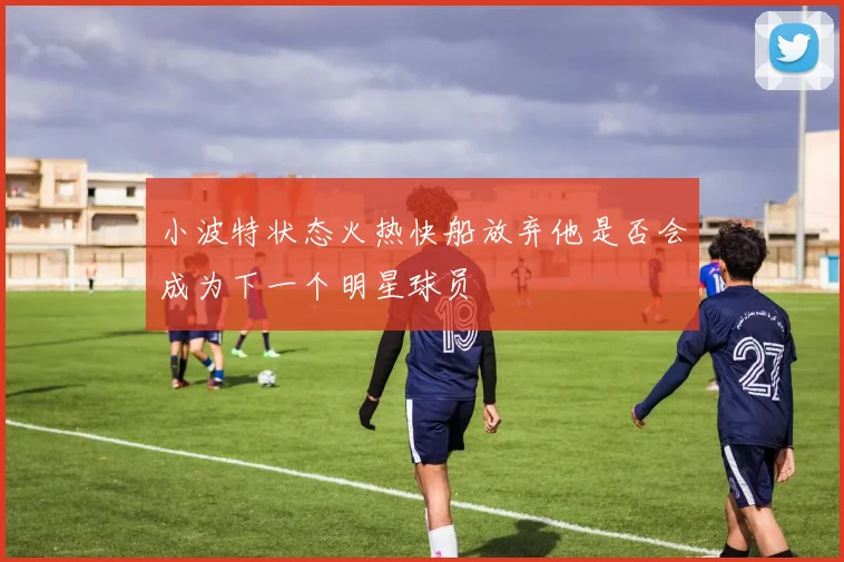 小波特状态火热快船放弃他是否会成为下一个明星球员